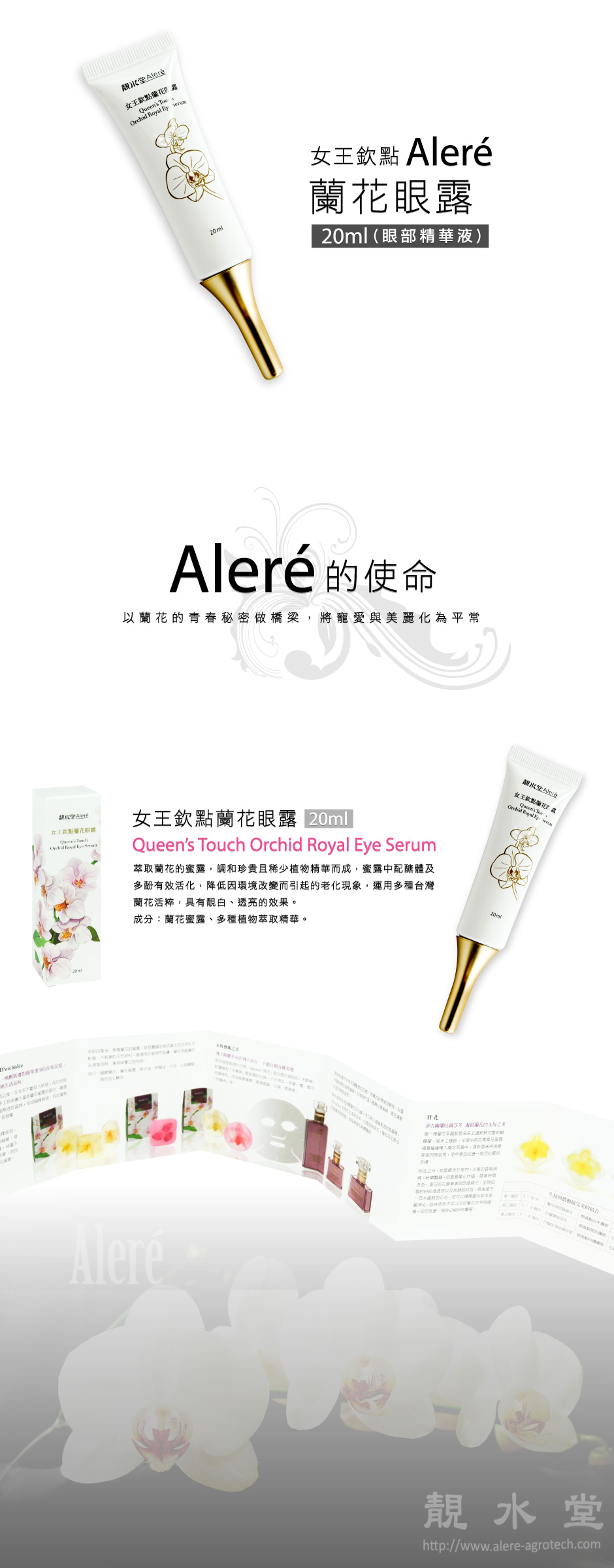 【女王欽點蘭花眼露】Queen’s Touch Orchid Royal Eye Serum                20ml 萃取蘭花的蜜露，調和20種極度珍貴且稀少植物精華而成， 蜜露中配醣體及多酚有效活化細胞再生，降低因環境改變 而引起的老化現象，運用多種台灣蘭花活粹、亞麻籽萃取， 啟動細胞再生力，具有淡斑靚白、瞬間透亮的效果。 成分：蘭花蜜露、多種植物萃取精華、維他命C糖苷。     Aleré的使命： 以蘭花的青春秘密做橋梁，將寵愛與美麗化為平常